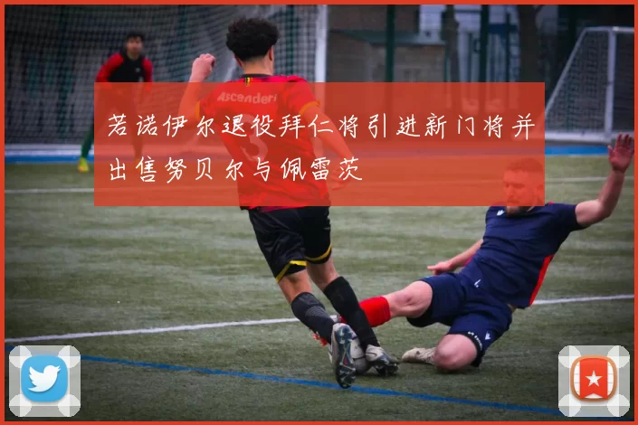 若诺伊尔退役拜仁将引进新门将并出售努贝尔与佩雷茨