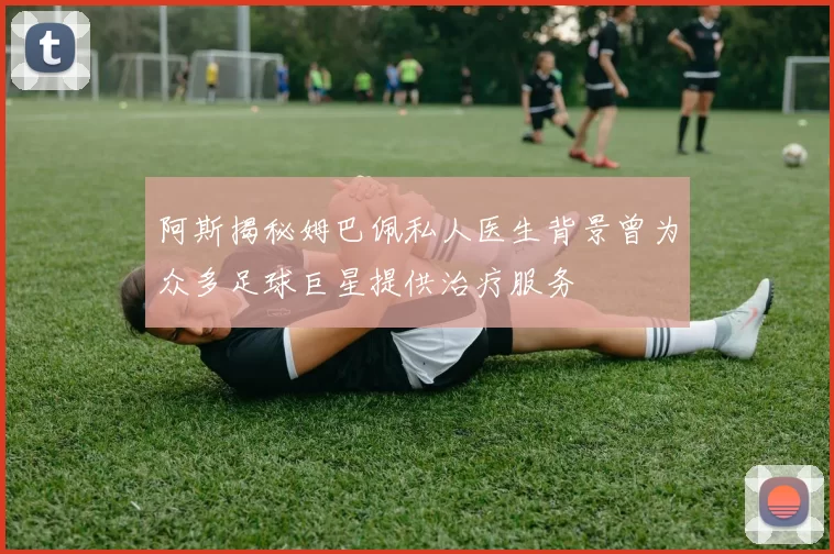 阿斯揭秘姆巴佩私人医生背景曾为众多足球巨星提供治疗服务