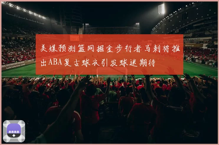 美媒预测篮网掘金步行者马刺将推出ABA复古球衣引发球迷期待