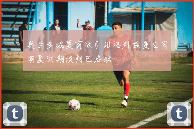奥兰多城夏窗欲引进格列兹曼合同明夏到期谈判已启动