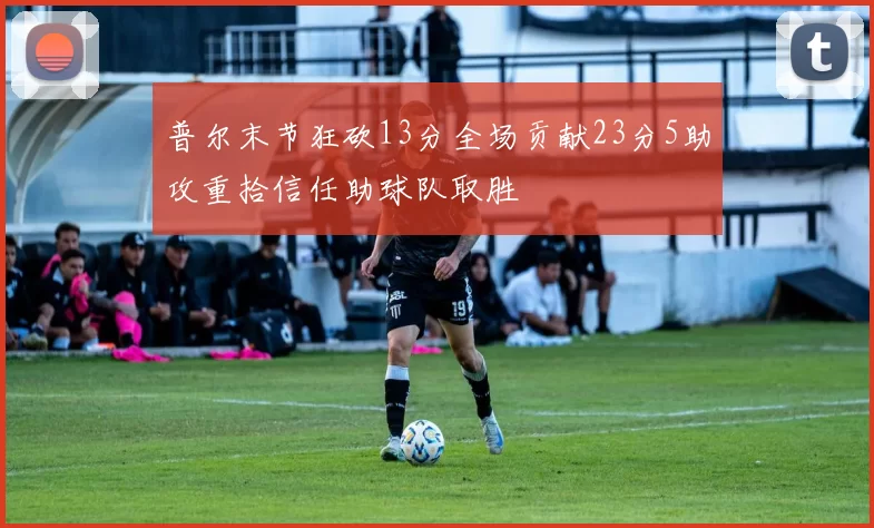 普尔末节狂砍13分全场贡献23分5助攻重拾信任助球队取胜