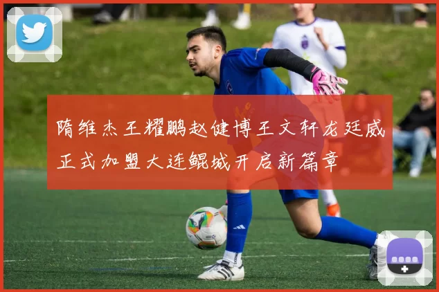 隋维杰王耀鹏赵健博王文轩龙廷威正式加盟大连鲲城开启新篇章
