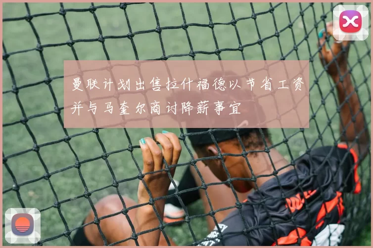 曼联计划出售拉什福德以节省工资并与马奎尔商讨降薪事宜