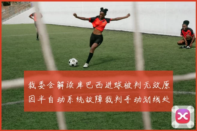 裁委会解读库巴西进球被判无效原因半自动系统故障裁判手动划线处理