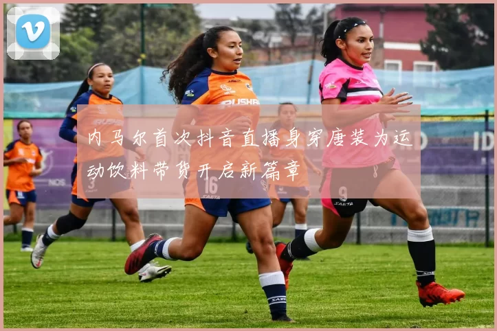 内马尔首次抖音直播身穿唐装为运动饮料带货开启新篇章