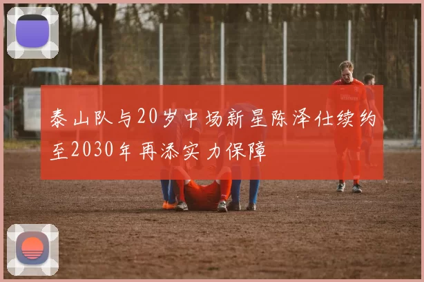 泰山队与20岁中场新星陈泽仕续约至2030年再添实力保障