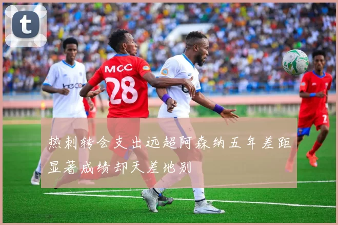 热刺转会支出远超阿森纳五年差距显著成绩却天差地别
