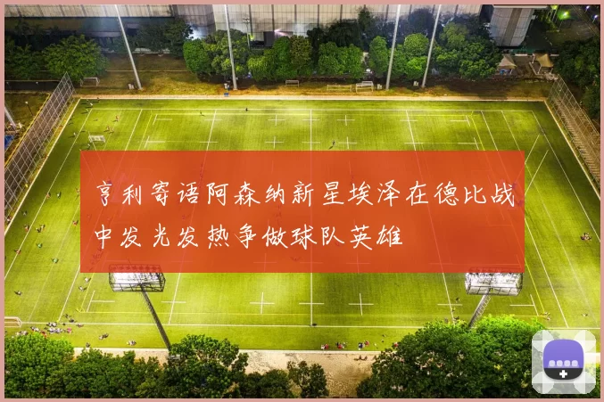 亨利寄语阿森纳新星埃泽在德比战中发光发热争做球队英雄