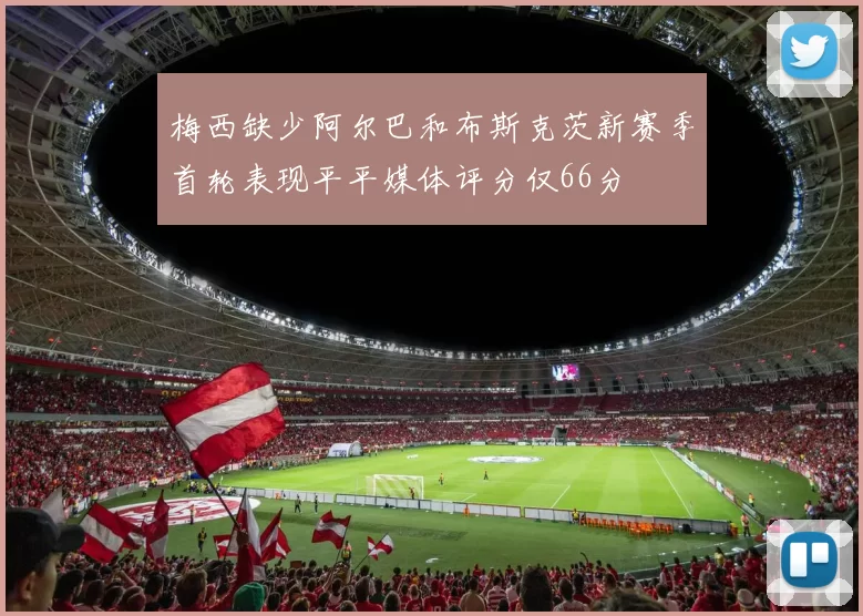 梅西缺少阿尔巴和布斯克茨新赛季首轮表现平平媒体评分仅66分