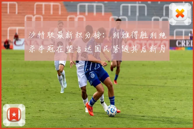 沙特联最新积分榜：利雅得胜利绝杀夺冠在望吉达国民紧随其后新月争夺激烈