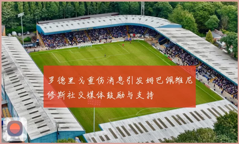 罗德里戈重伤消息引发姆巴佩维尼修斯社交媒体鼓励与支持