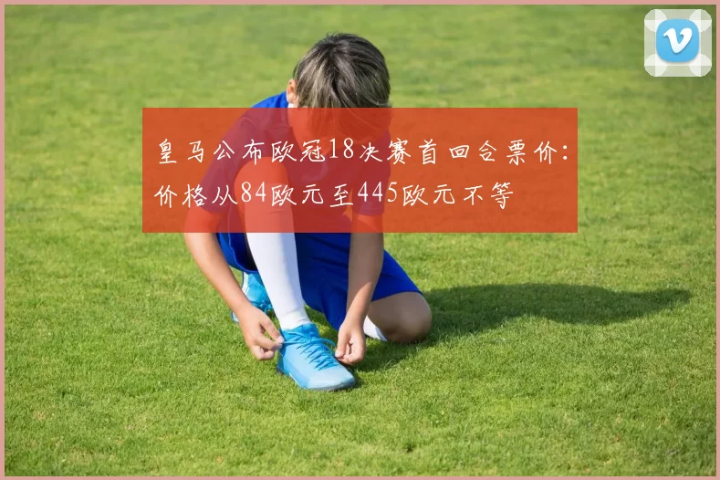 皇马公布欧冠18决赛首回合票价：价格从84欧元至445欧元不等