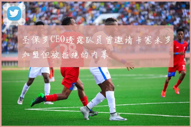圣保罗CEO透露队员曾邀请卡塞米罗加盟但被拒绝的内幕