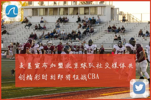 麦基宣布加盟北京球队社交媒体共创精彩时刻即将征战CBA