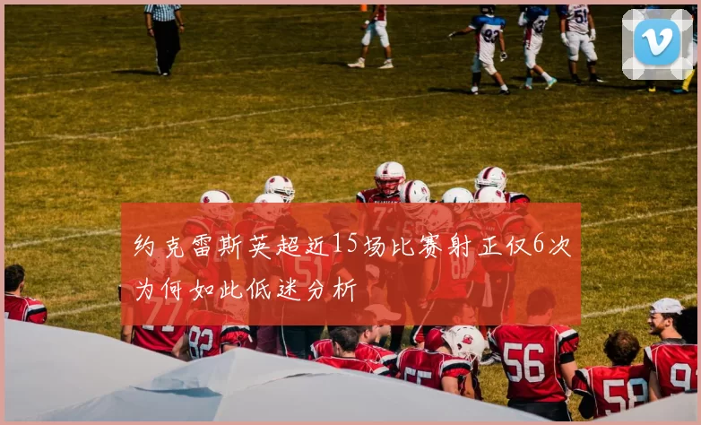 约克雷斯英超近15场比赛射正仅6次为何如此低迷分析