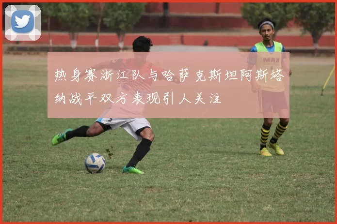 热身赛浙江队与哈萨克斯坦阿斯塔纳战平双方表现引人关注